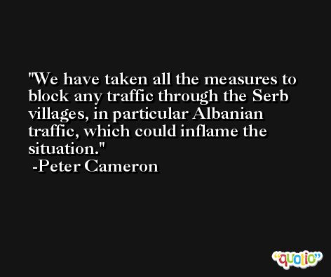 We have taken all the measures to block any traffic through the Serb villages, in particular Albanian traffic, which could inflame the situation. -Peter Cameron