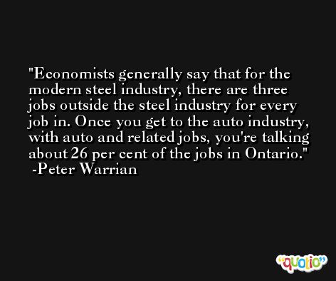 Economists generally say that for the modern steel industry, there are three jobs outside the steel industry for every job in. Once you get to the auto industry, with auto and related jobs, you're talking about 26 per cent of the jobs in Ontario. -Peter Warrian