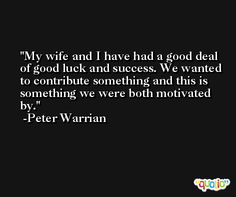 My wife and I have had a good deal of good luck and success. We wanted to contribute something and this is something we were both motivated by. -Peter Warrian