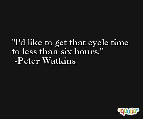 I'd like to get that cycle time to less than six hours. -Peter Watkins