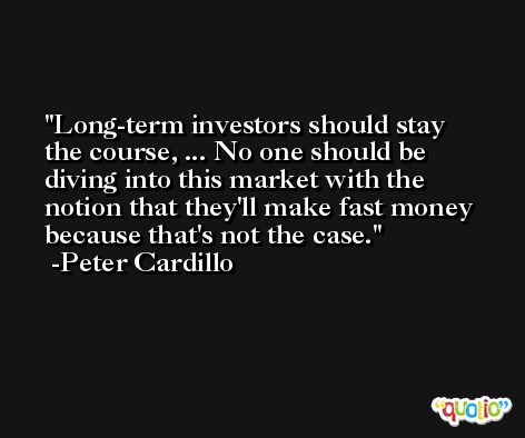 Long-term investors should stay the course, ... No one should be diving into this market with the notion that they'll make fast money because that's not the case. -Peter Cardillo