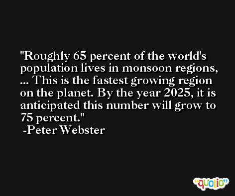 Roughly 65 percent of the world's population lives in monsoon regions, ... This is the fastest growing region on the planet. By the year 2025, it is anticipated this number will grow to 75 percent. -Peter Webster
