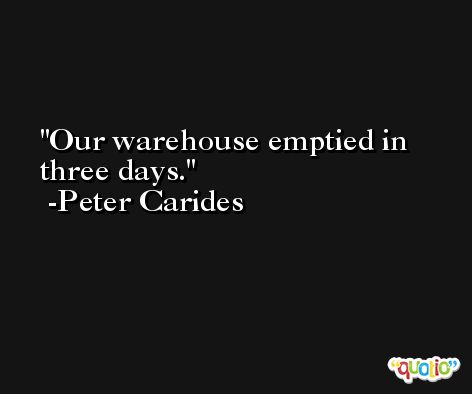 Our warehouse emptied in three days. -Peter Carides