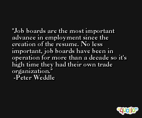 Job boards are the most important advance in employment since the creation of the resume. No less important, job boards have been in operation for more than a decade so it's high time they had their own trade organization. -Peter Weddle