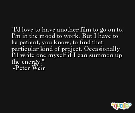 I'd love to have another film to go on to. I'm in the mood to work. But I have to be patient, you know, to find that particular kind of project. Occasionally I'll write one myself if I can summon up the energy. -Peter Weir