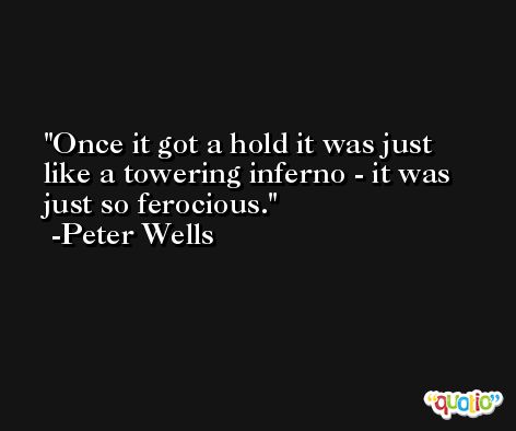 Once it got a hold it was just like a towering inferno - it was just so ferocious. -Peter Wells