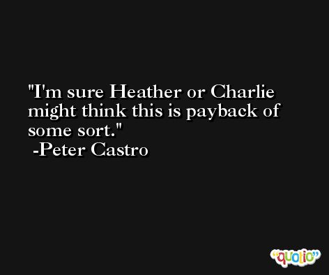 I'm sure Heather or Charlie might think this is payback of some sort. -Peter Castro