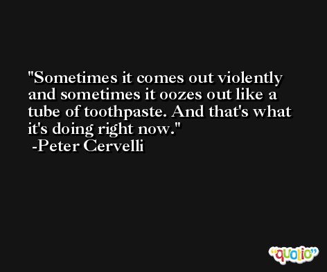 Sometimes it comes out violently and sometimes it oozes out like a tube of toothpaste. And that's what it's doing right now. -Peter Cervelli