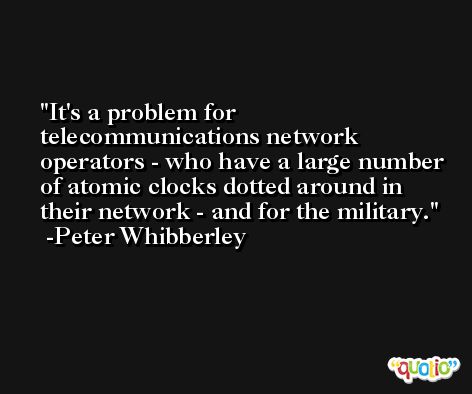 It's a problem for telecommunications network operators - who have a large number of atomic clocks dotted around in their network - and for the military. -Peter Whibberley