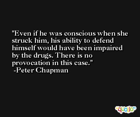 Even if he was conscious when she struck him, his ability to defend himself would have been impaired by the drugs. There is no provocation in this case. -Peter Chapman