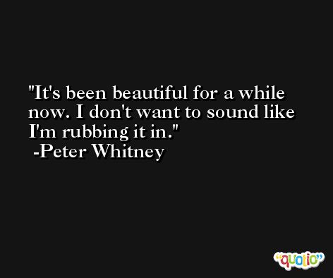 It's been beautiful for a while now. I don't want to sound like I'm rubbing it in. -Peter Whitney