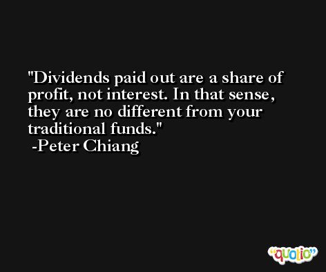 Dividends paid out are a share of profit, not interest. In that sense, they are no different from your traditional funds. -Peter Chiang