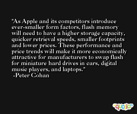 As Apple and its competitors introduce ever-smaller form factors, flash memory will need to have a higher storage capacity, quicker retrieval speeds, smaller footprints and lower prices. These performance and price trends will make it more economically attractive for manufacturers to swap flash for miniature hard drives in cars, digital music players, and laptops. -Peter Cohan