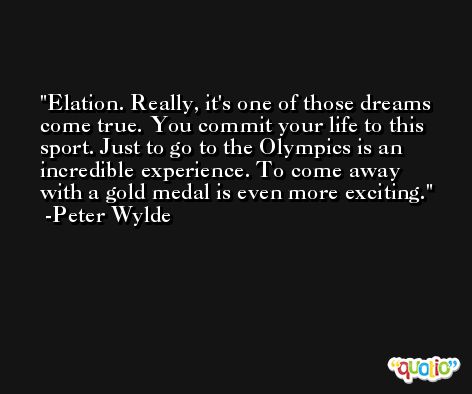Elation. Really, it's one of those dreams come true. You commit your life to this sport. Just to go to the Olympics is an incredible experience. To come away with a gold medal is even more exciting. -Peter Wylde