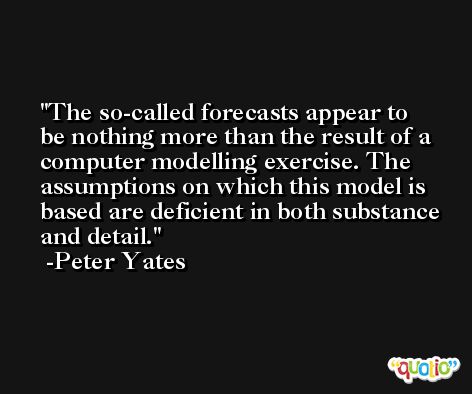 The so-called forecasts appear to be nothing more than the result of a computer modelling exercise. The assumptions on which this model is based are deficient in both substance and detail. -Peter Yates