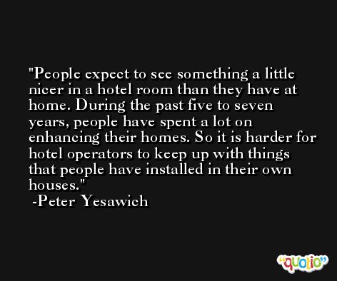 People expect to see something a little nicer in a hotel room than they have at home. During the past five to seven years, people have spent a lot on enhancing their homes. So it is harder for hotel operators to keep up with things that people have installed in their own houses. -Peter Yesawich