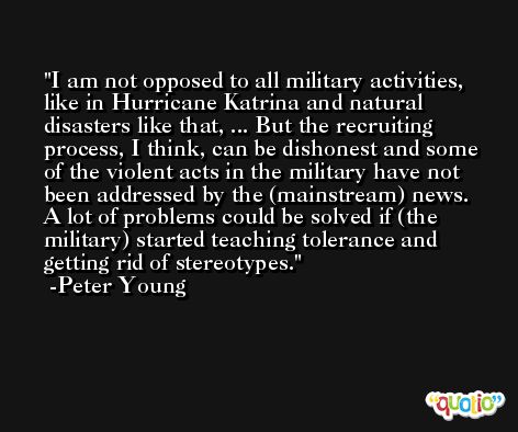 I am not opposed to all military activities, like in Hurricane Katrina and natural disasters like that, ... But the recruiting process, I think, can be dishonest and some of the violent acts in the military have not been addressed by the (mainstream) news. A lot of problems could be solved if (the military) started teaching tolerance and getting rid of stereotypes. -Peter Young