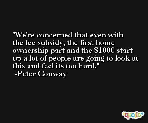 We're concerned that even with the fee subsidy, the first home ownership part and the $1000 start up a lot of people are going to look at this and feel its too hard. -Peter Conway