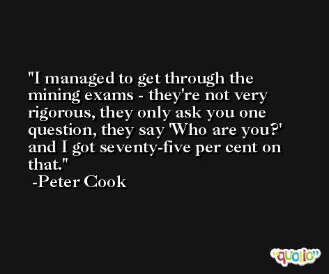 I managed to get through the mining exams - they're not very rigorous, they only ask you one question, they say 'Who are you?' and I got seventy-five per cent on that. -Peter Cook