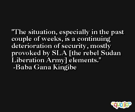 The situation, especially in the past couple of weeks, is a continuing deterioration of security, mostly provoked by SLA [the rebel Sudan Liberation Army] elements. -Baba Gana Kingibe