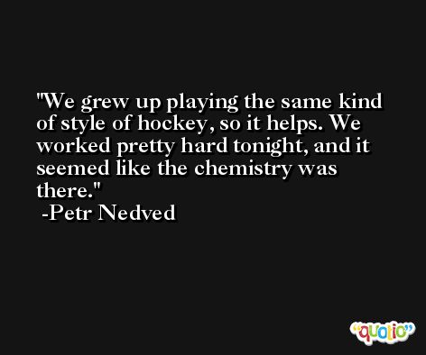 We grew up playing the same kind of style of hockey, so it helps. We worked pretty hard tonight, and it seemed like the chemistry was there. -Petr Nedved