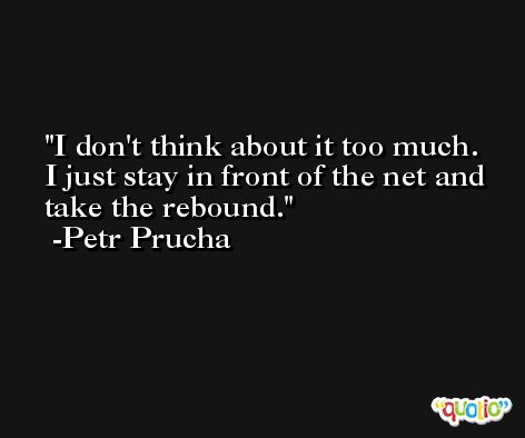 I don't think about it too much. I just stay in front of the net and take the rebound. -Petr Prucha