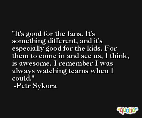 It's good for the fans. It's something different, and it's especially good for the kids. For them to come in and see us, I think, is awesome. I remember I was always watching teams when I could. -Petr Sykora