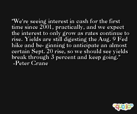 We're seeing interest in cash for the first time since 2001, practically, and we expect the interest to only grow as rates continue to rise. Yields are still digesting the Aug. 9 Fed hike and be- ginning to anticipate an almost certain Sept. 20 rise, so we should see yields break through 3 percent and keep going. -Peter Crane