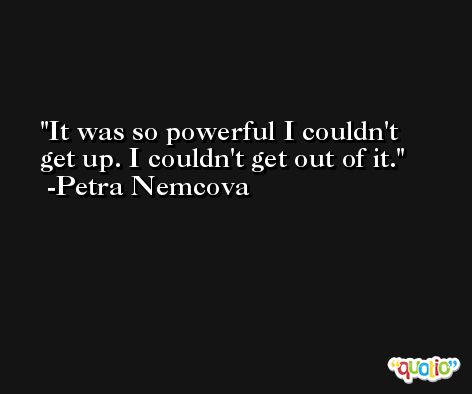 It was so powerful I couldn't get up. I couldn't get out of it. -Petra Nemcova