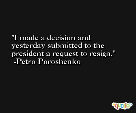 I made a decision and yesterday submitted to the president a request to resign. -Petro Poroshenko