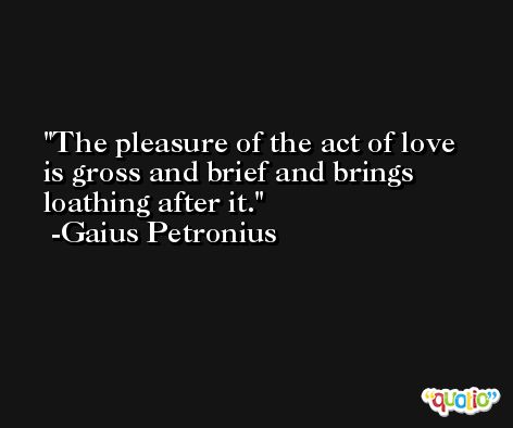 The pleasure of the act of love is gross and brief and brings loathing after it. -Gaius Petronius