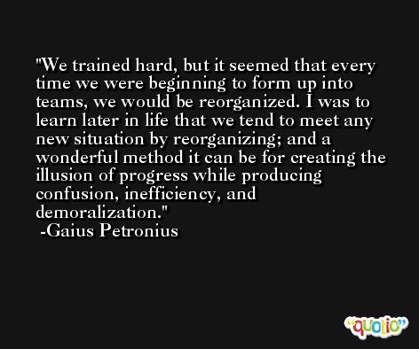 We trained hard, but it seemed that every time we were beginning to form up into teams, we would be reorganized. I was to learn later in life that we tend to meet any new situation by reorganizing; and a wonderful method it can be for creating the illusion of progress while producing confusion, inefficiency, and demoralization. -Gaius Petronius