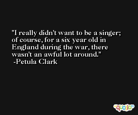 I really didn't want to be a singer; of course, for a six year old in England during the war, there wasn't an awful lot around. -Petula Clark