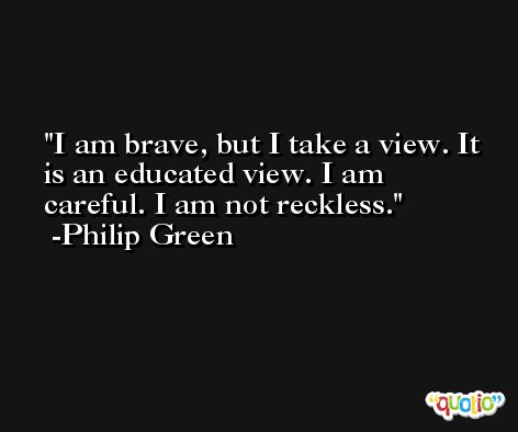 I am brave, but I take a view. It is an educated view. I am careful. I am not reckless. -Philip Green