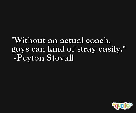 Without an actual coach, guys can kind of stray easily. -Peyton Stovall