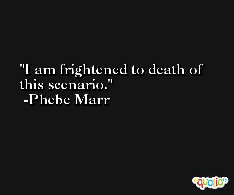 I am frightened to death of this scenario. -Phebe Marr