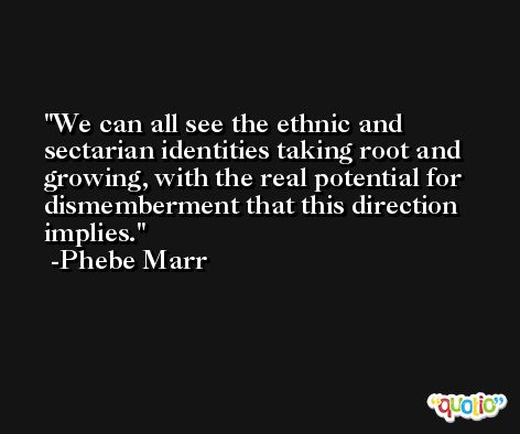 We can all see the ethnic and sectarian identities taking root and growing, with the real potential for dismemberment that this direction implies. -Phebe Marr