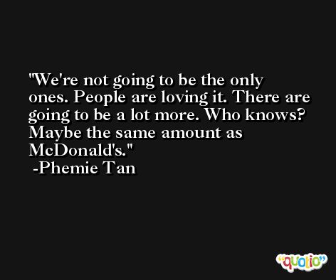 We're not going to be the only ones. People are loving it. There are going to be a lot more. Who knows? Maybe the same amount as McDonald's. -Phemie Tan