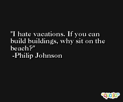 I hate vacations. If you can build buildings, why sit on the beach? -Philip Johnson
