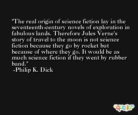The real origin of science fiction lay in the seventeenth-century novels of exploration in fabulous lands. Therefore Jules Verne's story of travel to the moon is not science fiction because they go by rocket but because of where they go. It would be as much science fiction if they went by rubber band. -Philip K. Dick