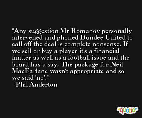 Any suggestion Mr Romanov personally intervened and phoned Dundee United to call off the deal is complete nonsense. If we sell or buy a player it's a financial matter as well as a football issue and the board has a say. The package for Neil MacFarlane wasn't appropriate and so we said 'no'. -Phil Anderton
