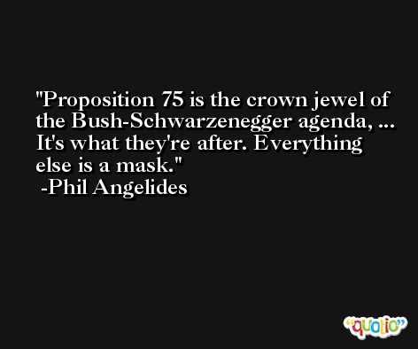 Proposition 75 is the crown jewel of the Bush-Schwarzenegger agenda, ... It's what they're after. Everything else is a mask. -Phil Angelides