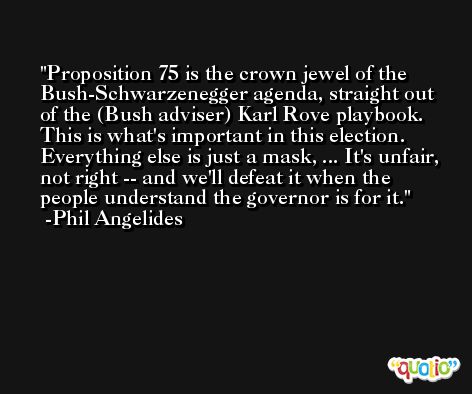 Proposition 75 is the crown jewel of the Bush-Schwarzenegger agenda, straight out of the (Bush adviser) Karl Rove playbook. This is what's important in this election. Everything else is just a mask, ... It's unfair, not right -- and we'll defeat it when the people understand the governor is for it. -Phil Angelides