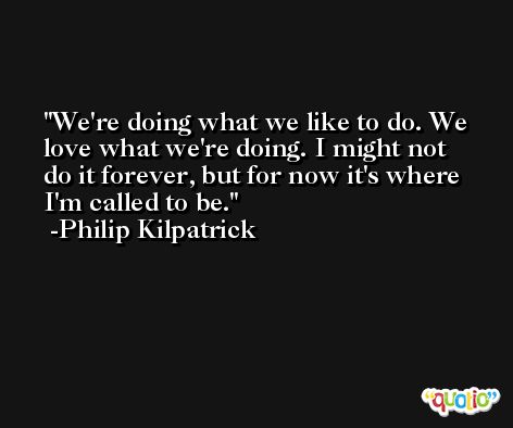 We're doing what we like to do. We love what we're doing. I might not do it forever, but for now it's where I'm called to be. -Philip Kilpatrick