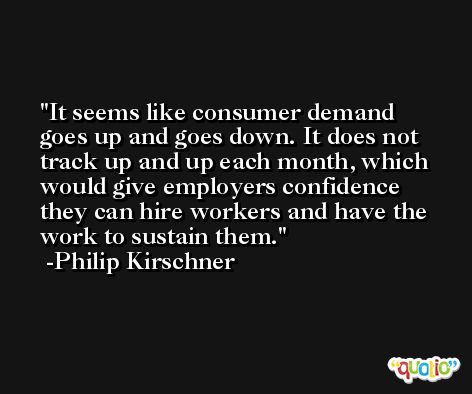 It seems like consumer demand goes up and goes down. It does not track up and up each month, which would give employers confidence they can hire workers and have the work to sustain them. -Philip Kirschner