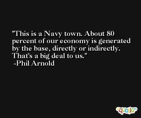 This is a Navy town. About 80 percent of our economy is generated by the base, directly or indirectly. That's a big deal to us. -Phil Arnold