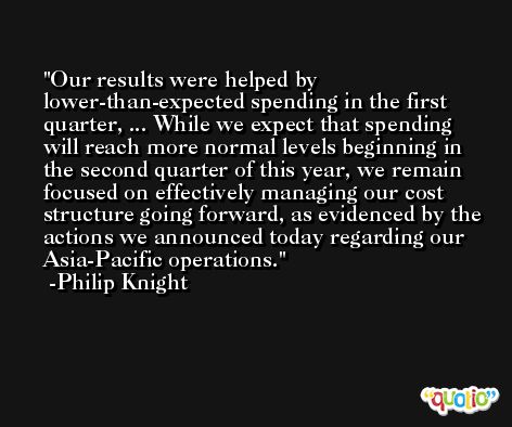 Our results were helped by lower-than-expected spending in the first quarter, ... While we expect that spending will reach more normal levels beginning in the second quarter of this year, we remain focused on effectively managing our cost structure going forward, as evidenced by the actions we announced today regarding our Asia-Pacific operations. -Philip Knight