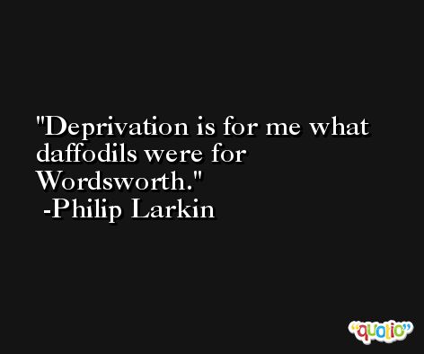 Deprivation is for me what daffodils were for Wordsworth. -Philip Larkin