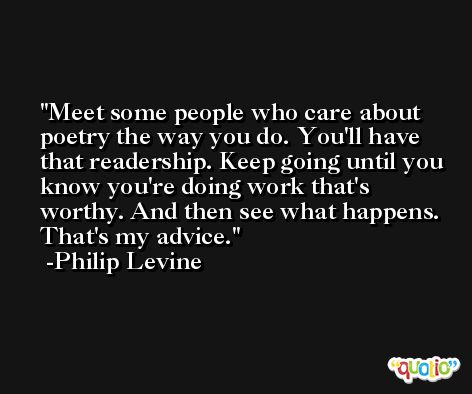 Meet some people who care about poetry the way you do. You'll have that readership. Keep going until you know you're doing work that's worthy. And then see what happens. That's my advice. -Philip Levine