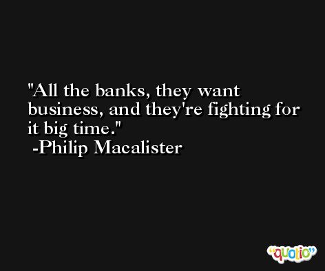 All the banks, they want business, and they're fighting for it big time. -Philip Macalister